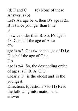 (d) F and C        (e) None of these 
Answer is (b) 
Let's A's age be x, then B's age is 2x. 
B is twice younger than F i,e 
F 
is twice older than B. So, F's age is 
4x. C is half the age of A i,e 
C's 
age is x/2. C is twice the age of D i,e 
D is half the age of C i,e 
D's 
age is x/4. So, the descending order 
of ages is F, B, A, C, D. 
Clearly, F   is the oldest and  is the 
youngest. 
Directions (questions 7 to 11) Read 
the following information and 
answer 
 