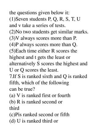 the questions given below it: 
(1)Seven students P, Q, R, S, T, U 
and v take a series of tests. 
(2)No two students get similar marks. 
(3)V always scores more than P. 
(4)P always scores more than Q. 
(5)Each time either R scores the 
highest and t gets the least or 
alternatively S scores the highest and 
U or Q scores the least. 
7.If S is ranked sixth and Q is ranked 
fifth, which of the following 
can be true? 
(a) V is ranked first or fourth 
(b) R is ranked second or 
third 
(c)Pis ranked second or fifth 
(d) U is ranked third or 
 