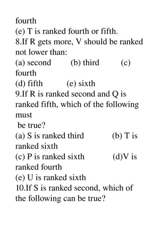 fourth 
(e) T is ranked fourth or fifth. 
8.If R gets more, V should be ranked 
not lower than: 
(a) second         (b) third          (c) 
fourth 
(d) fifth           (e) sixth 
9.If R is ranked second and Q is 
ranked fifth, which of the following 
must 
 be true? 
(a) S is ranked third             (b) T is 
ranked sixth 
(c) P is ranked sixth             (d)V is 
ranked fourth 
(e) U is ranked sixth 
10.If S is ranked second, which of 
the following can be true? 
 