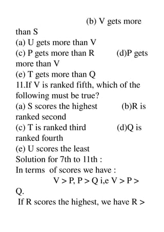                                 (b) V gets more 
than S 
(a) U gets more than V 
(c) P gets more than R          (d)P gets 
more than V 
(e) T gets more than Q 
11.If V is ranked fifth, which of the 
following must be true? 
(a) S scores the highest           (b)R is 
ranked second 
(c) T is ranked third              (d)Q is 
ranked fourth 
(e) U scores the least 
Solution for 7th to 11th : 
In terms  of scores we have : 
                 V > P, P > Q i,e V > P > 
Q. 
 If R scores the highest, we have R > 
 