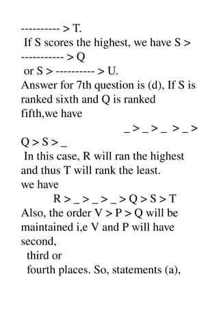 ­­­­­­­­­­ > T. 
 If S scores the highest, we have S > 
­­­­­­­­­­­ > Q 
 or S > ­­­­­­­­­­ > U. 
Answer for 7th question is (d), If S is 
ranked sixth and Q is ranked 
fifth,we have 
                                   _ > _ > _  > _ > 
Q > S > _ 
 In this case, R will ran the highest 
and thus T will rank the least. 
we have 
           R > _ > _ > _ > Q > S > T 
Also, the order V > P > Q will be 
maintained i,e V and P will have 
second, 
  third or 
  fourth places. So, statements (a), 
 