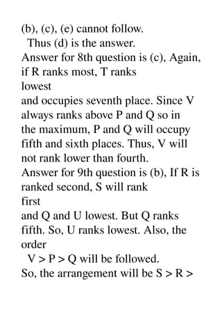 (b), (c), (e) cannot follow. 
  Thus (d) is the answer. 
Answer for 8th question is (c), Again, 
if R ranks most, T ranks 
lowest 
and occupies seventh place. Since V 
always ranks above P and Q so in 
the maximum, P and Q will occupy 
fifth and sixth places. Thus, V will 
not rank lower than fourth. 
Answer for 9th question is (b), If R is 
ranked second, S will rank 
first 
and Q and U lowest. But Q ranks 
fifth. So, U ranks lowest. Also, the 
order 
  V > P > Q will be followed. 
So, the arrangement will be S > R > 
 