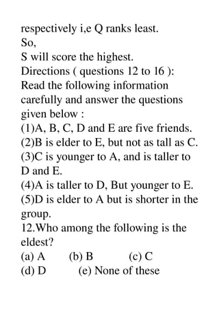 respectively i,e Q ranks least. 
So, 
S will score the highest. 
Directions ( questions 12 to 16 ): 
Read the following information 
carefully and answer the questions 
given below : 
(1)A, B, C, D and E are five friends. 
(2)B is elder to E, but not as tall as C. 
(3)C is younger to A, and is taller to 
D and E. 
(4)A is taller to D, But younger to E. 
(5)D is elder to A but is shorter in the 
group. 
12.Who among the following is the 
eldest? 
(a) A        (b) B            (c) C 
(d) D           (e) None of these 
 