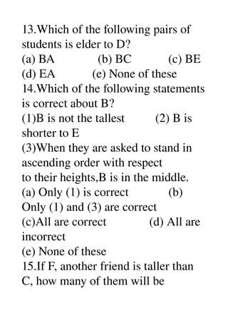 13.Which of the following pairs of 
students is elder to D? 
(a) BA              (b) BC            (c) BE 
(d) EA            (e) None of these 
14.Which of the following statements 
is correct about B? 
(1)B is not the tallest          (2) B is 
shorter to E 
(3)When they are asked to stand in 
ascending order with respect 
to their heights,B is in the middle. 
(a) Only (1) is correct             (b) 
Only (1) and (3) are correct 
(c)All are correct              (d) All are 
incorrect 
(e) None of these 
15.If F, another friend is taller than 
C, how many of them will be 
 