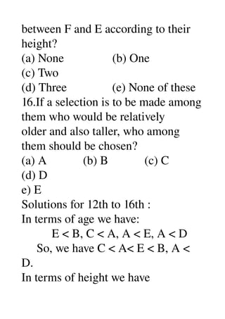 between F and E according to their 
height? 
(a) None                (b) One 
(c) Two 
(d) Three               (e) None of these 
16.If a selection is to be made among 
them who would be relatively 
older and also taller, who among 
them should be chosen? 
(a) A            (b) B            (c) C 
(d) D 
e) E 
Solutions for 12th to 16th : 
In terms of age we have: 
          E < B, C < A, A < E, A < D 
     So, we have C < A< E < B, A < 
D. 
In terms of height we have 
 