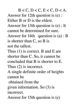           B < C, D < C, E < C, D < A. 
Answer for 12th question is (e) : 
Either B or D is the eldest. 
Answer for 13th question is (e) : It 
cannot be determined for sure. 
Answer for 14th   question is (a) : B 
is shorter than C, so B is 
not the tallest. 
Thus (1) is correct. B and E are 
shorter than C. So, it cannot be 
concluded that B is shorter to E. 
Thus (2) is incorrect. 
A single definite order of heights 
cannot be 
 obtained from the 
given information. So (3) is 
incorrect. 
Answer for 15th question is (e) 
 