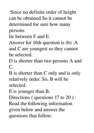 :Since no definite order of height 
can be obtained.So it cannot be 
determined for sure how many 
persons 
lie between F and E. 
Answer for 16th question is (b) :A 
and C are youngest so they cannot 
be selected. 
D is shorter than two persons A and 
C. 
B is shorter than C only and is only 
relatively order. So, B will be 
selected. 
E is younger than B. 
Directions ( questions 17 to 20 ) : 
Read the following information 
given below and answer the 
questions that follow: 
 