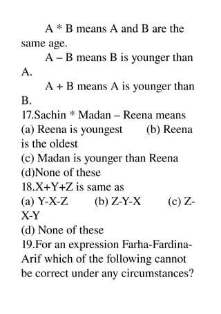         A * B means A and B are the 
same age. 
        A – B means B is younger than 
A. 
        A + B means A is younger than 
B. 
17.Sachin * Madan – Reena means 
(a) Reena is youngest        (b) Reena 
is the oldest 
(c) Madan is younger than Reena 
(d)None of these 
18.X+Y+Z is same as 
(a) Y­X­Z         (b) Z­Y­X         (c) Z­
X­Y 
(d) None of these 
19.For an expression Farha­Fardina­
Arif which of the following cannot 
be correct under any circumstances? 
 