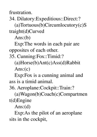frustration. 
34. Dilatory:Expeditious::Direct:? 
    (a)Tortuous(b)Circumlocutory(c)S
traight(d)Curved 
    Ans:(b) 
    Exp:The words in each pair are 
opposites of each other. 
35. Cunning:Fox::Timid:? 
    (a)Horse(b)Ant(c)Ass(d)Rabbit 
    Ans:(c) 
    Exp:Fox is a cunning animal and 
ass is a timid animal. 
36. Aeroplane:Cockpit::Train:? 
    (a)Wagon(b)Coach(c)Compartmen
t(d)Engine 
    Ans:(d) 
    Exp:As the pilot of an aeroplane 
sits in the cockpit, 
 