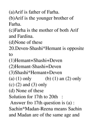 (a)Arif is father of Farha. 
(b)Arif is the younger brother of 
Farha. 
(c)Farha is the mother of both Arif 
and Fardina. 
(d)None of these 
20.Deven­Shashi*Hemant is opposite 
to 
(1)Hemant+Shashi+Deven 
(2)Hemant­Shashi+Deven 
(3)Shashi*Hemant+Deven 
(a) (1) only           (b) (1) an (2) only 
(c) (2) and (3) only 
(d) None of these 
Solution for 17th to 20th   : 
 Answer fro 17th question is (a) : 
Sachin*Madan­Reena means Sachin 
and Madan are of the same age and 
 