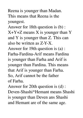 Reena is younger than Madan. 
This means that Reena is the 
youngest. 
Answer for 18th question is (b) : 
X+Y+Z means X is younger than Y 
and Y is younger than Z. This can 
also be written as Z­Y­X. 
Answer for 19th question is (a) : 
Farha­Fardina­Arif means Fardina 
is younger than Farha and Arif is 
younger than Fardina. This means 
that Arif is younger than Farha. 
So, Arif cannot be the father 
of Farha. 
Answer for 20th question is (d) : 
Deven­Shashi*Hemant means Shashi 
is younger than Deven ans Shashi 
and Hemant are of the same age. 
 