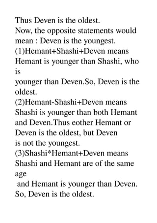 Thus Deven is the oldest. 
Now, the opposite statements would 
mean : Deven is the youngest. 
(1)Hemant+Shashi+Deven means 
Hemant is younger than Shashi, who 
is 
younger than Deven.So, Deven is the 
oldest. 
(2)Hemant­Shashi+Deven means 
Shashi is younger than both Hemant 
and Deven.Thus eother Hemant or 
Deven is the oldest, but Deven 
is not the youngest. 
(3)Shashi*Hemant+Deven means 
Shashi and Hemant are of the same 
age 
 and Hemant is younger than Deven. 
So, Deven is the oldest. 
 