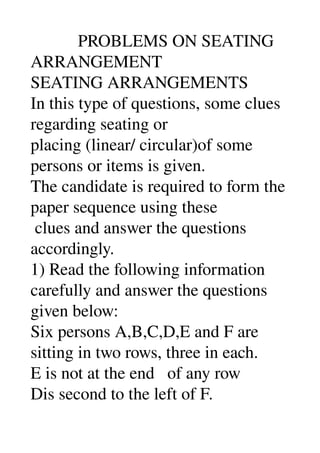            PROBLEMS ON SEATING 
ARRANGEMENT 
SEATING ARRANGEMENTS 
In this type of questions, some clues 
regarding seating or 
placing (linear/ circular)of some 
persons or items is given. 
The candidate is required to form the 
paper sequence using these 
 clues and answer the questions 
accordingly. 
1) Read the following information 
carefully and answer the questions 
given below: 
Six persons A,B,C,D,E and F are 
sitting in two rows, three in each. 
E is not at the end   of any row 
Dis second to the left of F. 
 