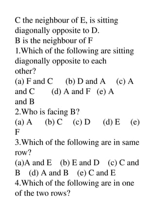 C the neighbour of E, is sitting 
diagonally opposite to D. 
B is the neighbour of F 
1.Which of the following are sitting 
diagonally opposite to each 
other? 
(a) F and C      (b) D and A     (c) A 
and C        (d) A and F   (e) A 
and B 
2.Who is facing B? 
(a) A      (b) C     (c) D      (d) E     (e) 
F 
3.Which of the following are in same 
row? 
(a)A and E    (b) E and D    (c) C and 
B    (d) A and B    (e) C and E 
4.Which of the following are in one 
of the two rows? 
 