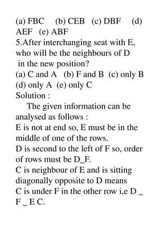(a) FBC     (b) CEB   (c) DBF     (d) 
AEF   (e) ABF 
5.After interchanging seat with E, 
who will be the neighbours of D 
 in the new position? 
(a) C and A   (b) F and B  (c) only B 
(d) only A  (e) only C 
Solution : 
     The given information can be 
analysed as follows : 
E is not at end so, E must be in the 
middle of one of the rows. 
D is second to the left of F so, order 
of rows must be D_F. 
C is neighbour of E and is sitting 
diagonally opposite to D means 
C is under F in the other row i,e D _ 
F _ E C. 
 