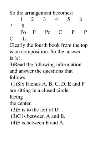 So the arrangement becomes: 
        1      2       3       4       5       6 
7       8 
        Po     P       Po      C       P       P 
C       L 
Clearly the fourth book from the top 
is on composition. So the answer 
is (c). 
3)Read the following information 
and answer the questions that 
follows. 
 (1)Six friends A, B, C, D, E and F 
are sitting in a closed circle 
facing 
the center. 
 (2)E is to the left of D. 
 (3)C is between A and B. 
 (4)F is between E and A. 
 