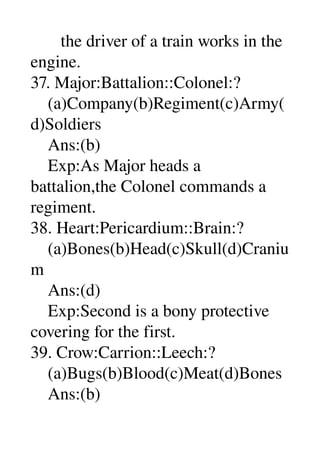        the driver of a train works in the 
engine. 
37. Major:Battalion::Colonel:? 
    (a)Company(b)Regiment(c)Army(
d)Soldiers 
    Ans:(b) 
    Exp:As Major heads a 
battalion,the Colonel commands a 
regiment. 
38. Heart:Pericardium::Brain:? 
    (a)Bones(b)Head(c)Skull(d)Craniu
m 
    Ans:(d) 
    Exp:Second is a bony protective 
covering for the first. 
39. Crow:Carrion::Leech:? 
    (a)Bugs(b)Blood(c)Meat(d)Bones 
    Ans:(b) 
 