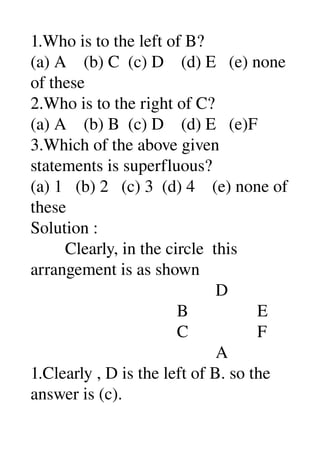 1.Who is to the left of B? 
(a) A    (b) C  (c) D    (d) E   (e) none 
of these 
2.Who is to the right of C? 
(a) A    (b) B  (c) D    (d) E   (e)F 
3.Which of the above given 
statements is superfluous? 
(a) 1   (b) 2   (c) 3  (d) 4    (e) none of 
these 
Solution : 
        Clearly, in the circle  this 
arrangement is as shown 
                                           D 
                                  B                E 
                                  C                F 
                                           A 
1.Clearly , D is the left of B. so the 
answer is (c). 
 