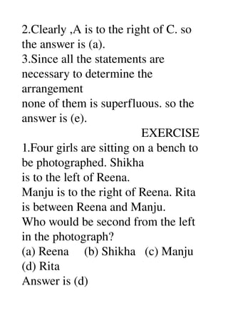 2.Clearly ,A is to the right of C. so 
the answer is (a). 
3.Since all the statements are 
necessary to determine the 
arrangement 
none of them is superfluous. so the 
answer is (e). 
                                       EXERCISE 
1.Four girls are sitting on a bench to 
be photographed. Shikha 
is to the left of Reena. 
Manju is to the right of Reena. Rita 
is between Reena and Manju. 
Who would be second from the left 
in the photograph? 
(a) Reena     (b) Shikha   (c) Manju 
(d) Rita 
Answer is (d) 
 