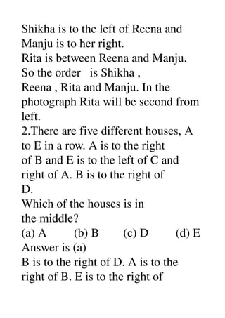Shikha is to the left of Reena and 
Manju is to her right. 
Rita is between Reena and Manju. 
So the order   is Shikha , 
Reena , Rita and Manju. In the 
photograph Rita will be second from 
left. 
2.There are five different houses, A 
to E in a row. A is to the right 
of B and E is to the left of C and 
right of A. B is to the right of 
D. 
Which of the houses is in 
the middle? 
(a) A         (b) B        (c) D         (d) E 
Answer is (a) 
B is to the right of D. A is to the 
right of B. E is to the right of 
 
