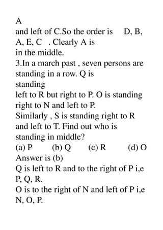 A 
and left of C.So the order is     D, B, 
A, E, C   . Clearly A is 
in the middle. 
3.In a march past , seven persons are 
standing in a row. Q is 
standing 
left to R but right to P. O is standing 
right to N and left to P. 
Similarly , S is standing right to R 
and left to T. Find out who is 
standing in middle? 
(a) P         (b) Q        (c) R          (d) O 
Answer is (b) 
Q is left to R and to the right of P i,e 
P, Q, R. 
O is to the right of N and left of P i,e 
N, O, P. 
 