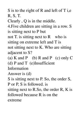 S is to the right of R and left of T i,e 
R, S, T. 
Clearly , Q is in the middle. 
4.Five children are sitting in a row. S 
is sitting next to P but 
not T. is sitting next to R    who is 
sitting on extreme left and T is 
not sitting next to K. Who are sitting 
adjacent to S? 
(a) K and P    (b) R and P   (c) only C 
(d) P and T  (e)Insufficient 
Information 
Answer is (d) 
S is sitting next to P. So, the order S, 
P or P, S is followed. is 
sitting next to R.So, the order R, K is 
followed because R is on the 
extreme 
 