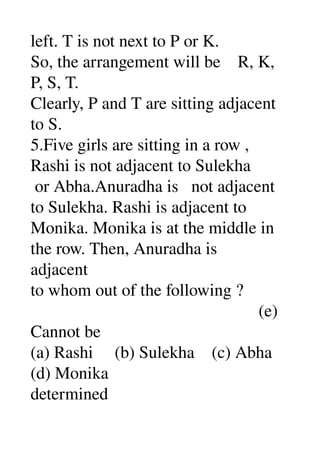 left. T is not next to P or K. 
So, the arrangement will be    R, K, 
P, S, T. 
Clearly, P and T are sitting adjacent 
to S. 
5.Five girls are sitting in a row , 
Rashi is not adjacent to Sulekha 
 or Abha.Anuradha is   not adjacent 
to Sulekha. Rashi is adjacent to 
Monika. Monika is at the middle in 
the row. Then, Anuradha is 
adjacent 
to whom out of the following ? 
                                                     (e) 
Cannot be 
(a) Rashi     (b) Sulekha    (c) Abha 
(d) Monika 
determined 
 