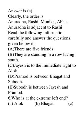 Answer is (a) 
Clearly, the order is 
Anuradha, Rashi, Monika, Abha. 
Anuradha is adjacent to Rashi 
Read the following information 
carefully and answer the questions 
given below it: 
(A)There are five friends 
(B)They are standing in a row facing 
south. 
(C)Jayesh is to the immediate right to 
Alok. 
(D)Pramod is between Bhagat and 
Subodh. 
(E)Subodh is between Jayesh and 
Pramod. 
6.Who is at the extreme left end? 
(a) Alok          (b) Bhagat             (c) 
 