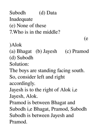 Subodh          (d) Data 
Inadequate 
(e) None of these 
7.Who is in the middle? 
                                                        (e
)Alok 
(a) Bhagat   (b) Jayesh      (c) Pramod 
(d) Subodh 
Solution: 
The boys are standing facing south. 
So, consider left and right 
accordingly. 
Jayesh is to the right of Alok i,e 
Jayesh, Alok. 
Pramod is between Bhagat and 
Subodh i,e Bhagat, Pramod, Subodh 
Subodh is between Jayesh and 
Pramod. 
 