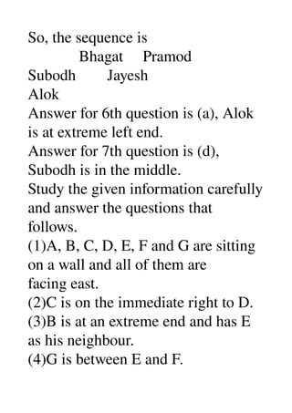 So, the sequence is 
             Bhagat     Pramod 
Subodh        Jayesh 
Alok 
Answer for 6th question is (a), Alok 
is at extreme left end. 
Answer for 7th question is (d), 
Subodh is in the middle. 
Study the given information carefully 
and answer the questions that 
follows. 
(1)A, B, C, D, E, F and G are sitting 
on a wall and all of them are 
facing east. 
(2)C is on the immediate right to D. 
(3)B is at an extreme end and has E 
as his neighbour. 
(4)G is between E and F. 
 
