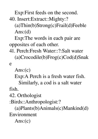     Exp:First feeds on the second. 
40. Insert:Extract::Mighty:? 
    (a)Thin(b)Strong(c)Frail(d)Feeble 
    Ans:(d) 
    Exp:The words in each pair are 
opposites of each other. 
41. Perch:Fresh Water::?:Salt water 
    (a)Crocodile(b)Frog(c)Cod(d)Snak
e 
    Ans:(c) 
    Exp:A Perch is a fresh water fish. 
       Similarly, a cod is a salt water 
fish. 
42. Orthologist 
:Birds::Anthropologist:? 
    (a)Plants(b)Animals(c)Mankind(d)
Environment 
    Ans:(c) 
 