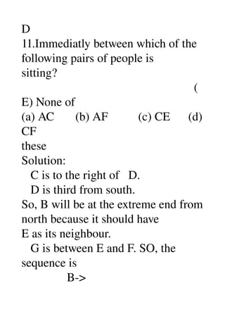 D 
11.Immediatly between which of the 
following pairs of people is 
sitting? 
                                                         (
E) None of 
(a) AC       (b) AF          (c) CE      (d) 
CF 
these 
Solution: 
   C is to the right of   D. 
   D is third from south. 
So, B will be at the extreme end from 
north because it should have 
E as its neighbour. 
   G is between E and F. SO, the 
sequence is 
               B­> 
 