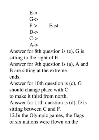                E­> 
               G­> 
               F­>         East 
               D­> 
               C­> 
               A­> 
Answer for 8th question is (e), G is 
sitting to the right of E. 
Answer for 9th question is (a), A and 
B are sitting at the extreme 
ends. 
Answer for 10th question is (c), G 
should change place with C 
to make it third from north. 
Answer for 11th question is (d), D is 
sitting between C and F. 
12.In the Olympic games, the flags 
of six nations were flown on the 
 