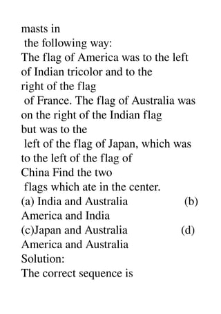 masts in 
 the following way: 
The flag of America was to the left 
of Indian tricolor and to the 
right of the flag 
 of France. The flag of Australia was 
on the right of the Indian flag 
but was to the 
 left of the flag of Japan, which was 
to the left of the flag of 
China Find the two 
 flags which ate in the center. 
(a) India and Australia                   (b) 
America and India 
(c)Japan and Australia                  (d) 
America and Australia 
Solution: 
The correct sequence is 
 