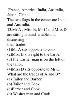  France, America, India, Australia, 
Japan, China. 
The two flags in the center are India 
and Australia. 
13.Mr A , Miss B, Mr C and Miss D 
are sitting around  a table and 
discussing 
their trades. 
(1)Mr A sits opposite to cook. 
(2)Miss B sits right to the barber. 
(3)The washer man is on the left of 
the tailor. 
(4)Miss D sits opposite to Mr C. 
What are the trades of A and B? 
(a) Tailor and Barber 
(b) Tailor and Cook 
(c)Barber and Cook 
(d) Washer man and Cook. 
 