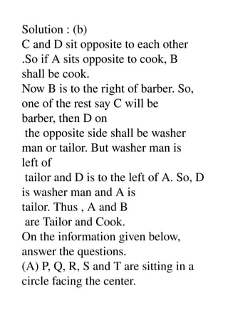 Solution : (b) 
C and D sit opposite to each other 
.So if A sits opposite to cook, B 
shall be cook. 
Now B is to the right of barber. So, 
one of the rest say C will be 
barber, then D on 
 the opposite side shall be washer 
man or tailor. But washer man is 
left of 
 tailor and D is to the left of A. So, D 
is washer man and A is 
tailor. Thus , A and B 
 are Tailor and Cook. 
On the information given below, 
answer the questions. 
(A) P, Q, R, S and T are sitting in a 
circle facing the center. 
 