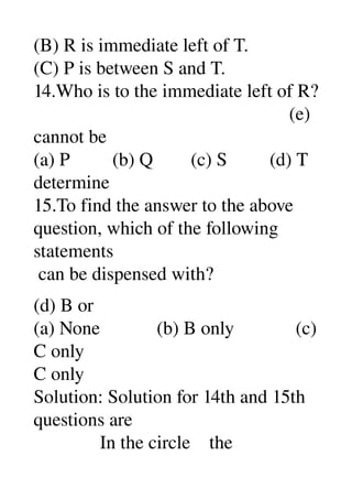 (B) R is immediate left of T. 
(C) P is between S and T. 
14.Who is to the immediate left of R? 
                                                      (e) 
cannot be 
(a) P         (b) Q        (c) S         (d) T 
determine 
15.To find the answer to the above 
question, which of the following 
statements 
 can be dispensed with? 
  
(d) B or 
(a) None            (b) B only             (c) 
C only 
C only 
Solution: Solution for 14th and 15th 
questions are 
              In the circle    the 
 