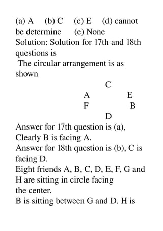 (a) A     (b) C     (c) E     (d) cannot 
be determine      (e) None 
Solution: Solution for 17th and 18th 
questions is 
 The circular arrangement is as 
shown 
                                         C 
                               A                 E 
                               F                   B 
                                         D 
Answer for 17th question is (a), 
Clearly B is facing A. 
Answer for 18th question is (b), C is 
facing D. 
Eight friends A, B, C, D, E, F, G and 
H are sitting in circle facing 
the center. 
B is sitting between G and D. H is 
 