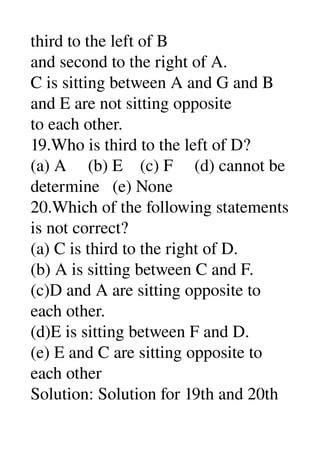 third to the left of B 
and second to the right of A. 
C is sitting between A and G and B 
and E are not sitting opposite 
to each other. 
19.Who is third to the left of D? 
(a) A     (b) E    (c) F     (d) cannot be 
determine   (e) None 
20.Which of the following statements 
is not correct? 
(a) C is third to the right of D. 
(b) A is sitting between C and F. 
(c)D and A are sitting opposite to 
each other. 
(d)E is sitting between F and D. 
(e) E and C are sitting opposite to 
each other 
Solution: Solution for 19th and 20th 
 