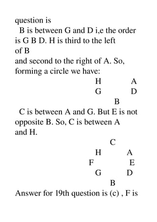 question is 
  B is between G and D i,e the order 
is G B D. H is third to the left 
of B 
and second to the right of A. So, 
forming a circle we have: 
                                      H              A 
                                      G              D 
                                               B 
  C is between A and G. But E is not 
opposite B. So, C is between A 
and H. 
                                             C 
                                      H            A 
                                   F                 E 
                                      G            D 
                                             B 
Answer for 19th question is (c) , F is 
 