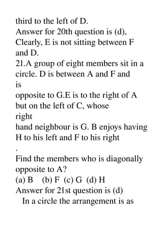 third to the left of D. 
Answer for 20th question is (d), 
Clearly, E is not sitting between F 
and D. 
21.A group of eight members sit in a 
circle. D is between A and F and 
is 
opposite to G.E is to the right of A 
but on the left of C, whose 
right 
hand neighbour is G. B enjoys having 
H to his left and F to his right 
. 
Find the members who is diagonally 
opposite to A? 
(a) B    (b) F  (c) G  (d) H 
Answer for 21st question is (d) 
   In a circle the arrangement is as 
 
