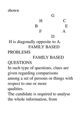 shown 
                                        G 
                             H                   C 
                         B                         E 
                             F                   A 
                                        D 
 H is diagonally opposite to A. 
                   FAMILY BASED 
PROBLEMS 
                       FAMILY BASED 
QUESTIONS 
In such type of questions, clues are 
given regarding comparisons 
among a set of persons or things with 
respect to one or more 
qualities. 
The candidate is required to analyse 
the whole information, from 
 