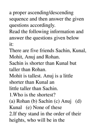 a proper ascending/descending 
sequence and then answer the given 
questions accordingly. 
Read the following information and 
answer the questions given below 
it: 
There are five friends Sachin, Kunal, 
Mohit, Anuj and Rohan. 
Sachin is shorter than Kunal but 
taller than Rohan. 
Mohit is tallest. Anuj is a little 
shorter than Kunal an 
little taller than Sachin. 
1.Who is the shortest? 
(a) Rohan (b) Sachin (c) Anuj   (d) 
Kunal   (e) None of these 
2.If they stand in the order of their 
heights, who will be in the 
 