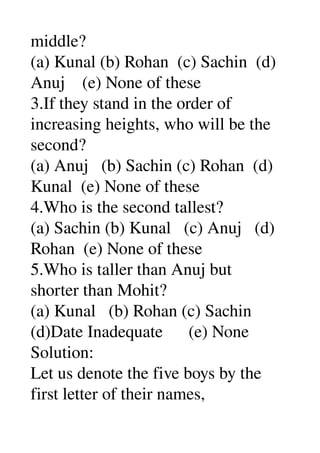 middle? 
(a) Kunal (b) Rohan  (c) Sachin  (d) 
Anuj    (e) None of these 
3.If they stand in the order of 
increasing heights, who will be the 
second? 
(a) Anuj   (b) Sachin (c) Rohan  (d) 
Kunal  (e) None of these 
4.Who is the second tallest? 
(a) Sachin (b) Kunal   (c) Anuj   (d) 
Rohan  (e) None of these 
5.Who is taller than Anuj but 
shorter than Mohit? 
(a) Kunal   (b) Rohan (c) Sachin 
(d)Date Inadequate      (e) None 
Solution: 
Let us denote the five boys by the 
first letter of their names, 
 