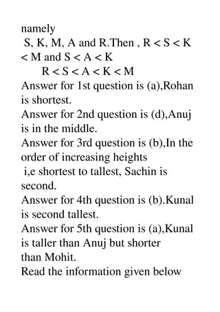 namely 
 S, K, M, A and R.Then , R < S < K 
< M and S < A < K 
       R < S < A < K < M 
Answer for 1st question is (a),Rohan 
is shortest. 
Answer for 2nd question is (d),Anuj 
is in the middle. 
Answer for 3rd question is (b),In the 
order of increasing heights 
 i,e shortest to tallest, Sachin is 
second. 
Answer for 4th question is (b).Kunal 
is second tallest. 
Answer for 5th question is (a),Kunal 
is taller than Anuj but shorter 
than Mohit. 
Read the information given below 
 