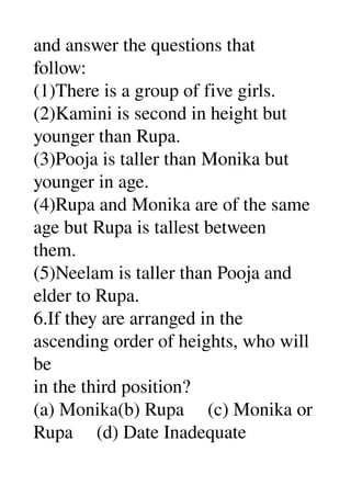 and answer the questions that 
follow: 
(1)There is a group of five girls. 
(2)Kamini is second in height but 
younger than Rupa. 
(3)Pooja is taller than Monika but 
younger in age. 
(4)Rupa and Monika are of the same 
age but Rupa is tallest between 
them. 
(5)Neelam is taller than Pooja and 
elder to Rupa. 
6.If they are arranged in the 
ascending order of heights, who will 
be 
in the third position? 
(a) Monika(b) Rupa     (c) Monika or 
Rupa     (d) Date Inadequate 
 