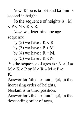      Now, Rupa is tallest and kamini is 
second in height. 
     So the sequence of heights is : M 
< P < N < K < R. 
     Now, we determine the age 
sequence 
     by (2) we have : K < R. 
     by (3) we have : P < M. 
     by (4) we have : R = M. 
     by (5) we have : R < N. 
 So the sequence of ages is : N < R = 
M < K < P or N < R = M < P < 
K. 
Answer for 6th question is (e), in the 
increasing order of heights, 
Neelam is in third position. 
Answer for 7th question is (e), in the 
descending order of ages, 
 