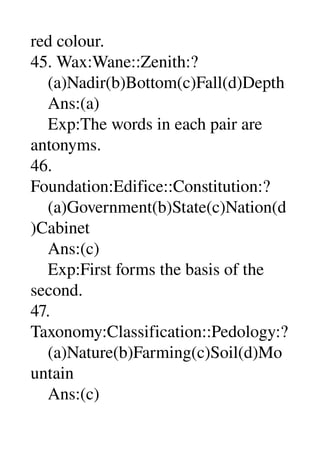 red colour. 
45. Wax:Wane::Zenith:? 
    (a)Nadir(b)Bottom(c)Fall(d)Depth 
    Ans:(a) 
    Exp:The words in each pair are 
antonyms. 
46. 
Foundation:Edifice::Constitution:? 
    (a)Government(b)State(c)Nation(d
)Cabinet 
    Ans:(c) 
    Exp:First forms the basis of the 
second. 
47. 
Taxonomy:Classification::Pedology:? 
    (a)Nature(b)Farming(c)Soil(d)Mo
untain 
    Ans:(c) 
 