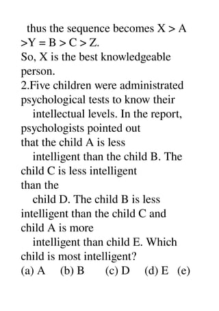   thus the sequence becomes X > A 
>Y = B > C > Z. 
So, X is the best knowledgeable 
person. 
2.Five children were administrated 
psychological tests to know their 
    intellectual levels. In the report, 
psychologists pointed out 
that the child A is less 
    intelligent than the child B. The 
child C is less intelligent 
than the 
    child D. The child B is less 
intelligent than the child C and 
child A is more 
    intelligent than child E. Which 
child is most intelligent? 
(a) A     (b) B       (c) D     (d) E   (e) 
 
