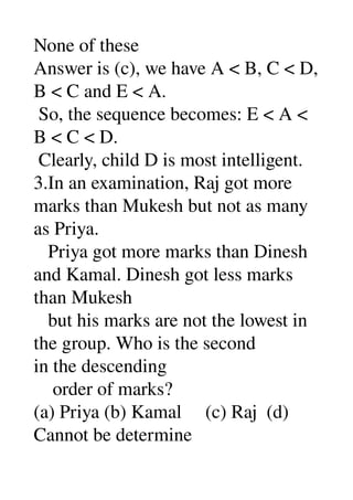 None of these 
Answer is (c), we have A < B, C < D, 
B < C and E < A. 
 So, the sequence becomes: E < A < 
B < C < D. 
 Clearly, child D is most intelligent. 
3.In an examination, Raj got more 
marks than Mukesh but not as many 
as Priya. 
   Priya got more marks than Dinesh 
and Kamal. Dinesh got less marks 
than Mukesh 
   but his marks are not the lowest in 
the group. Who is the second 
in the descending 
    order of marks? 
(a) Priya (b) Kamal     (c) Raj  (d) 
Cannot be determine 
 